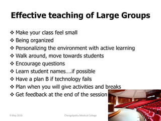 Effective teaching of Large Groups
 Make your class feel small
 Being organized
 Personalizing the environment with active learning
 Walk around, move towards students
 Encourage questions
 Learn student names….if possible
 Have a plan B if technology fails
 Plan when you will give activities and breaks
 Get feedback at the end of the session
9 May 2018 95Chengalpattu Medical College
 
