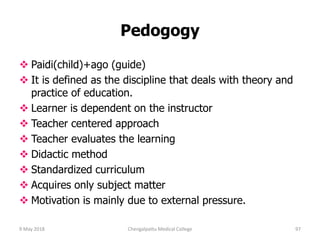 Pedogogy
 Paidi(child)+ago (guide)
 It is defined as the discipline that deals with theory and
practice of education.
 Learner is dependent on the instructor
 Teacher centered approach
 Teacher evaluates the learning
 Didactic method
 Standardized curriculum
 Acquires only subject matter
 Motivation is mainly due to external pressure.
9 May 2018 97Chengalpattu Medical College
 
