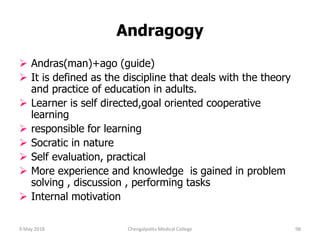 Andragogy
 Andras(man)+ago (guide)
 It is defined as the discipline that deals with the theory
and practice of education in adults.
 Learner is self directed,goal oriented cooperative
learning
 responsible for learning
 Socratic in nature
 Self evaluation, practical
 More experience and knowledge is gained in problem
solving , discussion , performing tasks
 Internal motivation
9 May 2018 98Chengalpattu Medical College
 