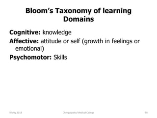 Bloom’s Taxonomy of learning
Domains
Cognitive: knowledge
Affective: attitude or self (growth in feelings or
emotional)
Psychomotor: Skills
9 May 2018 99Chengalpattu Medical College
 