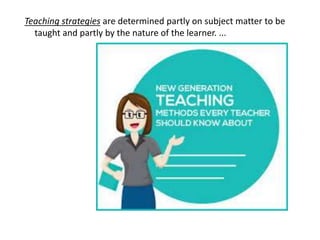 Teaching strategies are determined partly on subject matter to be
taught and partly by the nature of the learner. ...
 