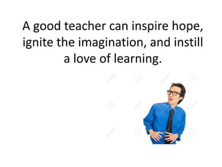 A good teacher can inspire hope,
ignite the imagination, and instill
a love of learning.
 