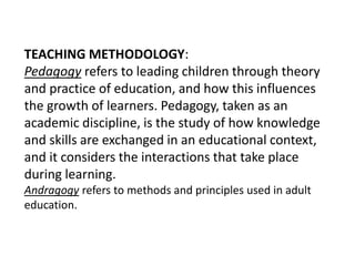 TEACHING METHODOLOGY:
Pedagogy refers to leading children through theory
and practice of education, and how this influences
the growth of learners. Pedagogy, taken as an
academic discipline, is the study of how knowledge
and skills are exchanged in an educational context,
and it considers the interactions that take place
during learning.
Andragogy refers to methods and principles used in adult
education.
 