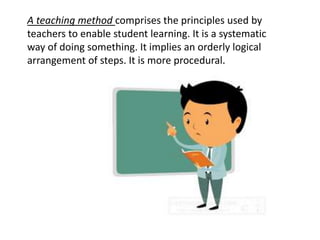 A teaching method comprises the principles used by
teachers to enable student learning. It is a systematic
way of doing something. It implies an orderly logical
arrangement of steps. It is more procedural.
 