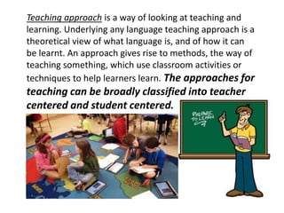 Teaching approach is a way of looking at teaching and
learning. Underlying any language teaching approach is a
theoretical view of what language is, and of how it can
be learnt. An approach gives rise to methods, the way of
teaching something, which use classroom activities or
techniques to help learners learn. The approaches for
teaching can be broadly classified into teacher
centered and student centered.
 