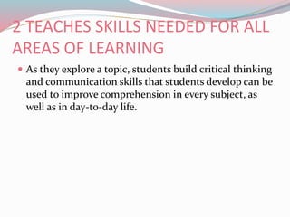 2 TEACHES SKILLS NEEDED FOR ALL
AREAS OF LEARNING
 As they explore a topic, students build critical thinking
and communication skills that students develop can be
used to improve comprehension in every subject, as
well as in day-to-day life.
 