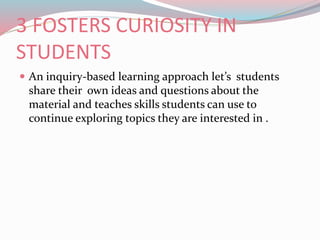 3 FOSTERS CURIOSITY IN
STUDENTS
 An inquiry-based learning approach let’s students
share their own ideas and questions about the
material and teaches skills students can use to
continue exploring topics they are interested in .
 