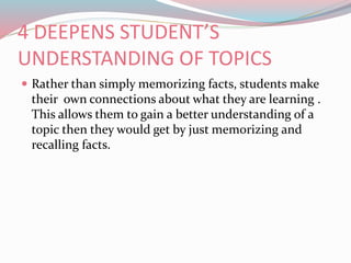 4 DEEPENS STUDENT’S
UNDERSTANDING OF TOPICS
 Rather than simply memorizing facts, students make
their own connections about what they are learning .
This allows them to gain a better understanding of a
topic then they would get by just memorizing and
recalling facts.
 