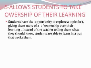 5 ALLOWS STUDENTS TO TAKE
OWERSHIP OF THEIR LEARNING
 Students have the opportunity to explore a topic for t,
giving them more of a of ownership over their
learning . Instead of the teacher telling them what
they should know, students are able to learn in a way
that works them.
 