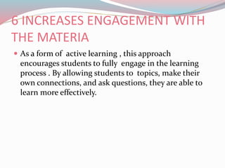 6 INCREASES ENGAGEMENT WITH
THE MATERIA
 As a form of active learning , this approach
encourages students to fully engage in the learning
process . By allowing students to topics, make their
own connections, and ask questions, they are able to
learn more effectively.
 