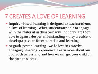 7 CREATES A LOVE OF LEARNING
 Inquiry –based learning is designed to teach students
a love of learning . When students are able to engage
with the material in their own way , not only are they
able to again a deeper understanding – they are able to
develop a passion for exploration and learning.
 At grade power learning , we believe in an active,
engaging learning experience. Learn more about our
approach to learning and how we can get your child on
the path to success.
 