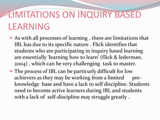 LIMITATIONS ON INQUIRY BASED
LEARNING
 As with all processes of learning , there are limitations that
IBL has due to its specific nature . Flick identifies that
students who are participating in inquiry based learning
are essentially ‘learning how to learn’ (flick & lederman,
2004) , which can be very challenging task to master.
 The process of IBL can be particurly difficult for low
achievers as they may be working from a limited pre-
knowledge base and have a lack to self discipline. Students
need to become active learners during IBL and students
with a lack of self-discipline may struggle greatly .
 