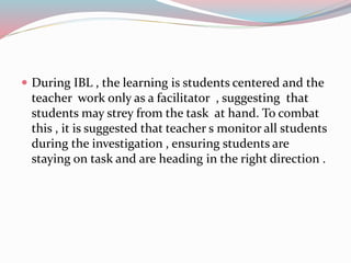 During IBL , the learning is students centered and the
teacher work only as a facilitator , suggesting that
students may strey from the task at hand. To combat
this , it is suggested that teacher s monitor all students
during the investigation , ensuring students are
staying on task and are heading in the right direction .
 