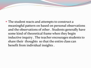  The student reacts and attempts to construct a
meaningful pattern on based on personal observations
and the observations of other . Students generally have
some kind of theoretical frame when they begin
inductive inquiry . The teacher encourages students to
share their thoughts so that the entire class can
benefit from individual insights .
 