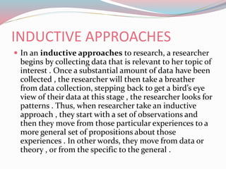 INDUCTIVE APPROACHES
 In an inductive approaches to research, a researcher
begins by collecting data that is relevant to her topic of
interest . Once a substantial amount of data have been
collected , the researcher will then take a breather
from data collection, stepping back to get a bird’s eye
view of their data at this stage , the researcher looks for
patterns . Thus, when researcher take an inductive
approach , they start with a set of observations and
then they move from those particular experiences to a
more general set of propositions about those
experiences . In other words, they move from data or
theory , or from the specific to the general .
 