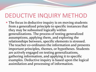 DEDUCTIVE INQUIRY METHOD
 The focus in deductive inquiry is on moving students
from a generalized principle to specific instances that
they may be subsumed logically within
generalizations. The process of testing generalized
assumptions, applying them, and exploring the
relationships between, specific elements is stressed.
The teacher co-ordinates the information and presents
important principles, themes, or hypotheses. Students
are actively engaged on testing generalizations,
gathering information, and applying it to specific
examples. Deductive inquiry is based upon the logical
assimilation and processing of information.
 