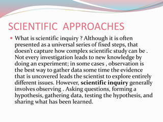 SCIENTIFIC APPROACHES
 What is scientific inquiry ? Although it is often
presented as a universal series of fixed steps, that
doesn’t capture how complex scientific study can be .
Not every investigation leads to new knowledge by
doing an experiment; in some cases , observation is
the best way to gather data some time the evidence
that is uncovered leads the scientist to explore entirely
different issues. However, scientific inquiry generally
involves observing . Asking questions, forming a
hypothesis, gathering data, testing the hypothesis, and
sharing what has been learned.
 