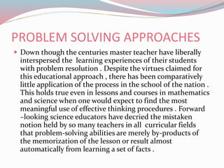 PROBLEM SOLVING APPROACHES
 Down though the centuries master teacher have liberally
interspersed the learning experiences of their students
with problem resolution . Despite the virtues claimed for
this educational approach , there has been comparatively
little application of the process in the school of the nation .
This holds true even in lessons and courses in mathematics
and science when one would expect to find the most
meaningful use of effective thinking procedures . Forward
–looking science educators have decried the mistaken
notion held by so many teachers in all curricular fields
that problem-solving abilities are merely by-products of
the memorization of the lesson or result almost
automatically from learning a set of facts .
 