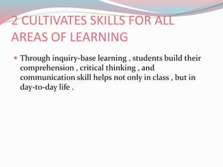 2 CULTIVATES SKILLS FOR ALL
AREAS OF LEARNING
 Through inquiry-base learning , students build their
comprehension , critical thinking , and
communication skill helps not only in class , but in
day-to-day life .
 