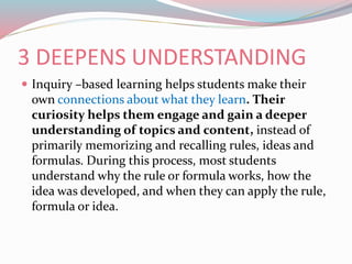 3 DEEPENS UNDERSTANDING
 Inquiry –based learning helps students make their
own connections about what they learn. Their
curiosity helps them engage and gain a deeper
understanding of topics and content, instead of
primarily memorizing and recalling rules, ideas and
formulas. During this process, most students
understand why the rule or formula works, how the
idea was developed, and when they can apply the rule,
formula or idea.
 