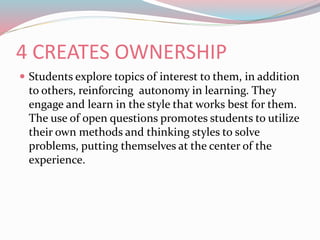 4 CREATES OWNERSHIP
 Students explore topics of interest to them, in addition
to others, reinforcing autonomy in learning. They
engage and learn in the style that works best for them.
The use of open questions promotes students to utilize
their own methods and thinking styles to solve
problems, putting themselves at the center of the
experience.
 