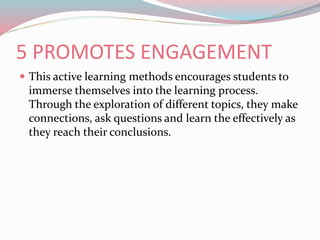 5 PROMOTES ENGAGEMENT
 This active learning methods encourages students to
immerse themselves into the learning process.
Through the exploration of different topics, they make
connections, ask questions and learn the effectively as
they reach their conclusions.
 