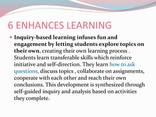 6 ENHANCES LEARNING
 Inquiry-based learning infuses fun and
engagement by letting students explore topics on
their own, creating their own learning process .
Students learn transferable skills which reinforce
initiative and self-direction. They learn how to ask
questions, discuss topics , collaborate on assignments,
cooperate with each other and reach their own
conclusions. This development is synthesized through
self-guided inquiry and analysis based on activities
they complete.
 
