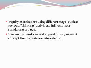  Inquiry exercises are using different ways , such as
reviews, ‘’thinking’’ activities , full lessons or
standalone projects .
 The lessons reinforce and expend on any relevant
concept the students are interested in.
 