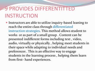 9 PROVIDES DIFFERENTITTED
INSTRUCTION
 Instructors are able to utilize inquiry-based leaning to
reach the entire class through differentiated
instruction strategies. This method allows student to
works or as part of a small group . Content can be
presented indifferent forms including text , video,
audio, virtually or physically , helping meet students in
their space while adapting to individual needs and
preferences . This is an effective way to engage
students in the learning process , helping them learn
from first- hand experiences.
 