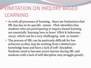 LIMITATION ON INQUIRY BASED
LEARNING
 As with all processes of learning , there are limitations that
IBL has due to its specific nature . Flick identifies that
students who are participating in inquiry based learning
are essentially ‘learning how to learn’ (flick & lederman ,
2004), which can be a very challenging task to master .
 The process of IBL can be particurly difficult for low
achievers as they may be working from a limited pre-
knowledge base and have a lack of self- discipline .
Students need to become active learner during IBL and
students with a lack of self-discipline may struggle greatly .
 