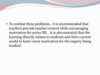  To combat these problems , it is recommended that
teachers provide teacher control while encouraging
motivation for active IBL . It is also essential that the
learning directly relates to students and their current
world to foster more motivation for the inquiry being
studied.
 