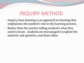 INQUIRY METHOD
• Inquiry-base learning is an approach to learning that
emphasizes the student’s role in the learning process .
• Rather than the teacher telling student’s what they
need to know , students are encouraged to explore the
material ,ask question, and share ideas
 