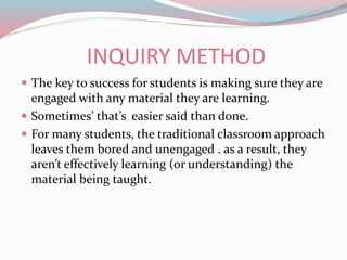 INQUIRY METHOD
 The key to success for students is making sure they are
engaged with any material they are learning.
 Sometimes’ that’s easier said than done.
 For many students, the traditional classroom approach
leaves them bored and unengaged . as a result, they
aren’t effectively learning (or understanding) the
material being taught.
 