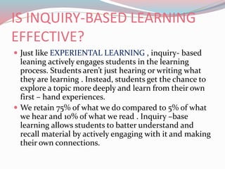 IS INQUIRY-BASED LEARNING
EFFECTIVE?
 Just like EXPERIENTAL LEARNING , inquiry- based
leaning actively engages students in the learning
process. Students aren’t just hearing or writing what
they are learning . Instead, students get the chance to
explore a topic more deeply and learn from their own
first – hand experiences.
 We retain 75% of what we do compared to 5% of what
we hear and 10% of what we read . Inquiry –base
learning allows students to batter understand and
recall material by actively engaging with it and making
their own connections.
 