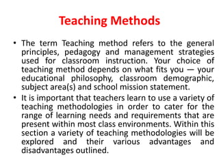 Teaching Methods
• The term Teaching method refers to the general
principles, pedagogy and management strategies
used for classroom instruction. Your choice of
teaching method depends on what fits you — your
educational philosophy, classroom demographic,
subject area(s) and school mission statement.
• It is important that teachers learn to use a variety of
teaching methodologies in order to cater for the
range of learning needs and requirements that are
present within most class environments. Within this
section a variety of teaching methodologies will be
explored and their various advantages and
disadvantages outlined.
 