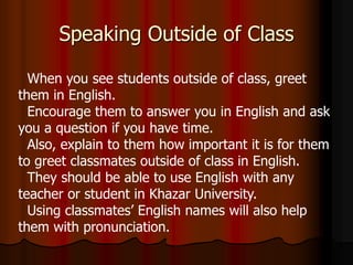 Speaking Outside of Class
When you see students outside of class, greet
them in English.
Encourage them to answer you in English and ask
you a question if you have time.
Also, explain to them how important it is for them
to greet classmates outside of class in English.
They should be able to use English with any
teacher or student in Khazar University.
Using classmates’ English names will also help
them with pronunciation.
 