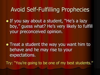 Avoid Self-Fulfilling Prophecies
 If you say about a student, “He’s a lazy
boy,” guess what? He’s very likely to fulfill
your preconceived opinion.
 Treat a student the way you want him to
behave and he may rise to your
expectations.
Try: “You’re going to be one of my best students.”
 