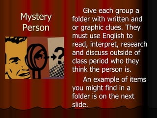 Mystery
Person
Give each group a
folder with written and
or graphic clues. They
must use English to
read, interpret, research
and discuss outside of
class period who they
think the person is.
An example of items
you might find in a
folder is on the next
slide.
 