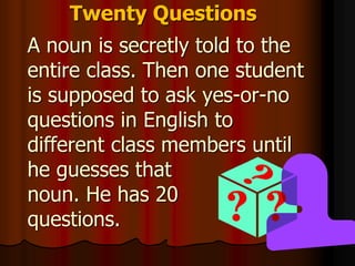 Twenty Questions
A noun is secretly told to the
entire class. Then one student
is supposed to ask yes-or-no
questions in English to
different class members until
he guesses that
noun. He has 20
questions.
 
