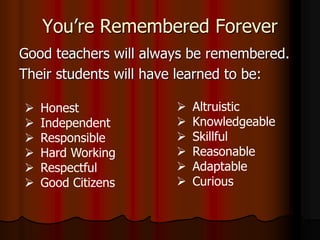 You’re Remembered Forever
Good teachers will always be remembered.
Their students will have learned to be:
 Altruistic
 Knowledgeable
 Skillful
 Reasonable
 Adaptable
 Curious
 Honest
 Independent
 Responsible
 Hard Working
 Respectful
 Good Citizens
 