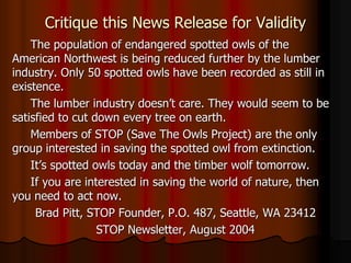 Critique this News Release for Validity
The population of endangered spotted owls of the
American Northwest is being reduced further by the lumber
industry. Only 50 spotted owls have been recorded as still in
existence.
The lumber industry doesn’t care. They would seem to be
satisfied to cut down every tree on earth.
Members of STOP (Save The Owls Project) are the only
group interested in saving the spotted owl from extinction.
It’s spotted owls today and the timber wolf tomorrow.
If you are interested in saving the world of nature, then
you need to act now.
Brad Pitt, STOP Founder, P.O. 487, Seattle, WA 23412
STOP Newsletter, August 2004
 