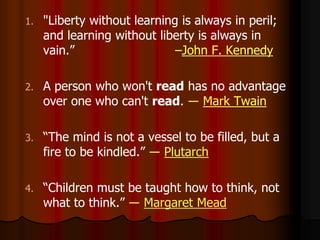 1. "Liberty without learning is always in peril;
and learning without liberty is always in
vain.” –John F. Kennedy
2. A person who won't read has no advantage
over one who can't read. ― Mark Twain
3. “The mind is not a vessel to be filled, but a
fire to be kindled.” ― Plutarch
4. “Children must be taught how to think, not
what to think.” ― Margaret Mead
 