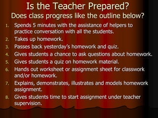 Is the Teacher Prepared?
Does class progress like the outline below?
1. Spends 5 minutes with the assistance of helpers to
practice conversation with all the students.
2. Takes up homework.
3. Passes back yesterday’s homework and quiz.
4. Gives students a chance to ask questions about homework.
5. Gives students a quiz on homework material.
6. Hands out worksheet or assignment sheet for classwork
and/or homework.
7. Explains, demonstrates, illustrates and models homework
assignment.
8. Gives students time to start assignment under teacher
supervision.
 