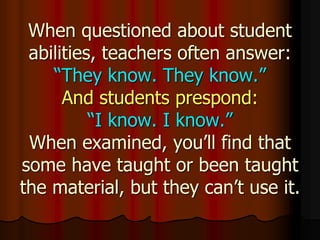 When questioned about student
abilities, teachers often answer:
“They know. They know.”
And students prespond:
“I know. I know.”
When examined, you’ll find that
some have taught or been taught
the material, but they can’t use it.
 