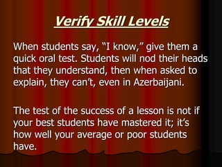 Verify Skill Levels
When students say, “I know,” give them a
quick oral test. Students will nod their heads
that they understand, then when asked to
explain, they can’t, even in Azerbaijani.
The test of the success of a lesson is not if
your best students have mastered it; it’s
how well your average or poor students
have.
 