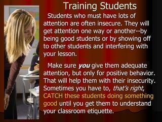 Training Students
Students who must have lots of
attention are often insecure. They will
get attention one way or another--by
being good students or by showing off
to other students and interfering with
your lesson.
Make sure you give them adequate
attention, but only for positive behavior.
That will help them with their insecurity.
Sometimes you have to, that’s right,
CATCH these students doing something
good until you get them to understand
your classroom etiquette.
 