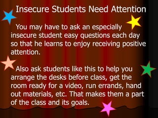 Insecure Students Need Attention
You may have to ask an especially
insecure student easy questions each day
so that he learns to enjoy receiving positive
attention.
Also ask students like this to help you
arrange the desks before class, get the
room ready for a video, run errands, hand
out materials, etc. That makes them a part
of the class and its goals.
 