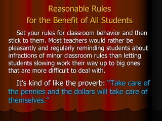 Reasonable Rules
for the Benefit of All Students
Set your rules for classroom behavior and then
stick to them. Most teachers would rather be
pleasantly and regularly reminding students about
infractions of minor classroom rules than letting
students slowing work their way up to big ones
that are more difficult to deal with.
It’s kind of like the proverb: “Take care of
the pennies and the dollars will take care of
themselves.”
 