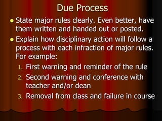Due Process
 State major rules clearly. Even better, have
them written and handed out or posted.
 Explain how disciplinary action will follow a
process with each infraction of major rules.
For example:
1. First warning and reminder of the rule
2. Second warning and conference with
teacher and/or dean
3. Removal from class and failure in course
 