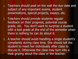 1. Teachers should post on the wall the due date and
subject of any important exams, student
presentations, special projects, essays, etc.
2. Teachers should provide students regular
feedback on their progress, potential course
grade, etc. You don’t want to surprise a student
with a bad grade at the end of the semester when
there is nothing he can do about it.
3. A teacher should avoid handling a single student’s
complaints during class time. She should tell the
student to meet her individually after class to
discuss it. Otherwise the class may turn into a
mob griping about the class or the teacher.
 